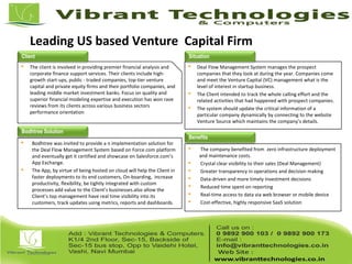 Leading US based Venture Capital Firm
 The client is involved in providing premier financial analysis and
corporate finance support services. Their clients include high-
growth start-ups, public - traded companies, top-tier venture
capital and private equity firms and their portfolio companies, and
leading middle market investment banks. Focus on quality and
superior financial modeling expertise and execution has won rave
reviews from its clients across various business sectors
performance orientation
 Deal Flow Management System manages the prospect
companies that they look at during the year. Companies come
and meet the Venture Capital (VC) management what is the
level of interest in startup business.
 The Client intended to track the whole calling effort and the
related activities that had happened with prospect companies.
 The system should update the critical information of a
particular company dynamically by connecting to the website
Venture Source which maintains the company’s details.
 Bodhtree was invited to provide a n implementation solution for
the Deal Flow Management System based on Force.com platform
and eventually get it certified and showcase on Salesforce.com’s
App Exchange.
 The App, by virtue of being hosted on cloud will help the Client in
faster deployments to its end customers, On-boarding, increase
productivity, flexibility, be tightly integrated with custom
processes add value to the Client’s businesses.also allow the
Client’s top management have real time visibility into its
customers, track updates using metrics, reports and dashboards.
 The company benefited from zero infrastructure deployment
and maintenance costs.
 Crystal clear visibility to their sales (Deal Management)
 Greater transparency in operations and decision making
 Data-driven and more timely investment decisions
 Reduced time spent on reporting
 Real-time access to data via web browser or mobile device
 Cost-effective, highly responsive SaaS solution
Benefits
Bodhtree Solution
Client Situation
 
