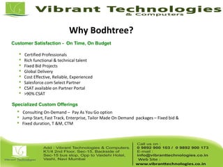 Why Bodhtree?
Customer Satisfaction - On Time, On Budget
Specialized Custom Offerings
 Certified Professionals
 Rich functional & technical talent
 Fixed Bid Projects
 Global Delivery
 Cost Effective, Reliable, Experienced
 Salesforce.com Select Partner
 CSAT available on Partner Portal
 >90% CSAT
 Consulting On-Demand – Pay As You Go option
 Jump Start, Fast Track, Enterprise, Tailor Made On Demand packages – Fixed bid &
 Fixed duration, T &M, CTM
 