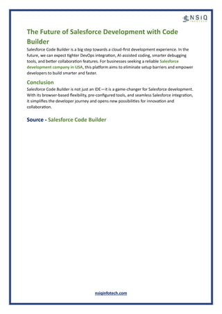 nsiqinfotech.com
The Future of Salesforce Development with Code
Builder
Salesforce Code Builder is a big step towards a cloud-first development experience. In the
future, we can expect tighter DevOps integration, AI-assisted coding, smarter debugging
tools, and better collaboration features. For businesses seeking a reliable Salesforce
development company in USA, this platform aims to eliminate setup barriers and empower
developers to build smarter and faster.
Conclusion
Salesforce Code Builder is not just an IDE—it is a game-changer for Salesforce development.
With its browser-based flexibility, pre-configured tools, and seamless Salesforce integration,
it simplifies the developer journey and opens new possibilities for innovation and
collaboration.
Source - Salesforce Code Builder
 