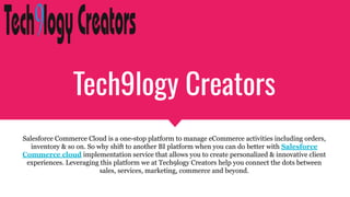 Tech9logy Creators
Salesforce Commerce Cloud is a one-stop platform to manage eCommerce activities including orders,
inventory & so on. So why shift to another BI platform when you can do better with Salesforce
Commerce cloud implementation service that allows you to create personalized & innovative client
experiences. Leveraging this platform we at Tech9logy Creators help you connect the dots between
sales, services, marketing, commerce and beyond.
 