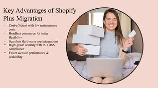 Key Advantages of Shopify
Plus Migration
• Cost-efficient with low maintenance
costs
• Headless commerce for better
flexibility
• Seamless third-party app integrations
• High-grade security with PCI DSS
compliance
• Faster website performance &
scalability
 