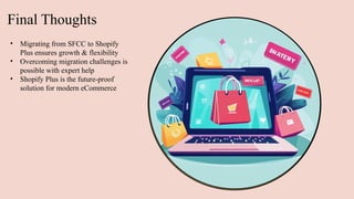 Final Thoughts
• Migrating from SFCC to Shopify
Plus ensures growth & flexibility
• Overcoming migration challenges is
possible with expert help
• Shopify Plus is the future-proof
solution for modern eCommerce
 