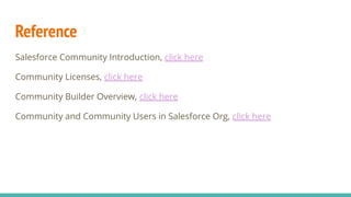 Reference
Salesforce Community Introduction, click here
Community Licenses, click here
Community Builder Overview, click here
Community and Community Users in Salesforce Org, click here
 