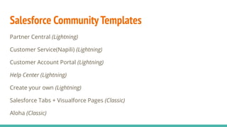 Salesforce CommunityTemplates
Partner Central (Lightning)
Customer Service(Napili) (Lightning)
Customer Account Portal (Lightning)
Help Center (Lightning)
Create your own (Lightning)
Salesforce Tabs + Visualforce Pages (Classic)
Aloha (Classic)
 