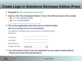15 April 20, 2015
Create Login in Salesforce Developer Edition (Free)
 Fill up the registration from then click on Submit button
 You will receive a link to set your password on your given email address.
Check your email and set password.
 Navigate to http://developer.force.com/
 Click on the “free Developer Edition” link on the left hand side of the screen.
 