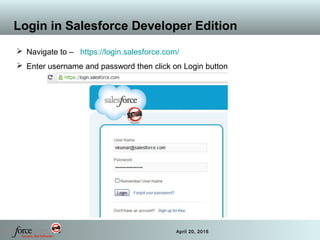 16 April 20, 2015
Login in Salesforce Developer Edition
 Navigate to – https://login.salesforce.com/
 Enter username and password then click on Login button
 