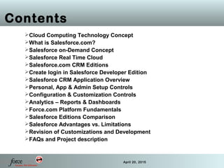 2 April 20, 2015
Contents
Cloud Computing Technology Concept
What is Salesforce.com?
Salesforce on-Demand Concept
Salesforce Real Time Cloud
Salesforce.com CRM Editions
Create login in Salesforce Developer Edition
Salesforce CRM Application Overview
Personal, App & Admin Setup Controls
Configuration & Customization Controls
Analytics – Reports & Dashboards
Force.com Platform Fundamentals
Salesforce Editions Comparison
Salesforce Advantages vs. Limitations
Revision of Customizations and Development
FAQs and Project description
 