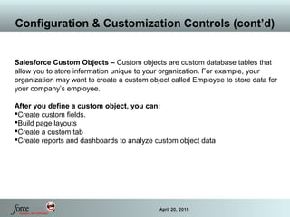 24 April 20, 2015
Configuration & Customization Controls (cont’d)
Salesforce Custom Objects – Custom objects are custom database tables that
allow you to store information unique to your organization. For example, your
organization may want to create a custom object called Employee to store data for
your company’s employee.
After you define a custom object, you can:
Create custom fields.
Build page layouts
Create a custom tab
Create reports and dashboards to analyze custom object data
 