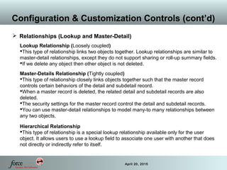 27 April 20, 2015
Configuration & Customization Controls (cont’d)
 Relationships (Lookup and Master-Detail)
Lookup Relationship (Loosely coupled)
This type of relationship links two objects together. Lookup relationships are similar to
master-detail relationships, except they do not support sharing or roll-up summary fields.
If we delete any object then other object is not deleted.
Master-Details Relationship (Tightly coupled)
This type of relationship closely links objects together such that the master record
controls certain behaviors of the detail and subdetail record.
When a master record is deleted, the related detail and subdetail records are also
deleted.
The security settings for the master record control the detail and subdetail records.
You can use master-detail relationships to model many-to many relationships between
any two objects.
Hierarchical Relationship
This type of relationship is a special lookup relationship available only for the user
object. It allows users to use a lookup field to associate one user with another that does
not directly or indirectly refer to itself.
 