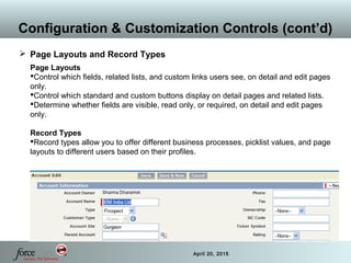 28 April 20, 2015
Configuration & Customization Controls (cont’d)
 Page Layouts and Record Types
Page Layouts
Control which fields, related lists, and custom links users see, on detail and edit pages
only.
Control which standard and custom buttons display on detail pages and related lists.
Determine whether fields are visible, read only, or required, on detail and edit pages
only.
Record Types
Record types allow you to offer different business processes, picklist values, and page
layouts to different users based on their profiles.
 