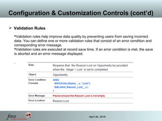 29 April 20, 2015
Configuration & Customization Controls (cont’d)
 Validation Rules
Validation rules help improve data quality by preventing users from saving incorrect
data. You can define one or more validation rules that consist of an error condition and
corresponding error message.
Validation rules are executed at record save time. If an error condition is met, the save
is aborted and an error message displayed.
.
 