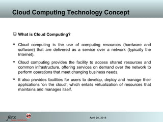 3 April 20, 2015
Cloud Computing Technology Concept
 What is Cloud Computing?
 Cloud computing is the use of computing resources (hardware and
software) that are delivered as a service over a network (typically the
Internet).
 Cloud computing provides the facility to access shared resources and
common infrastructure, offering services on demand over the network to
perform operations that meet changing business needs.
 It also provides facilities for users to develop, deploy and manage their
applications ‘on the cloud’, which entails virtualization of resources that
maintains and manages itself.
 