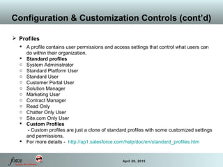 32 April 20, 2015
Configuration & Customization Controls (cont’d)
 Profiles
 A profile contains user permissions and access settings that control what users can
do within their organization.
 Standard profiles
o System Administrator
o Standard Platform User
o Standard User
o Customer Portal User
o Solution Manager
o Marketing User
o Contract Manager
o Read Only
o Chatter Only User
o Site.com Only User
 Custom Profiles
- Custom profiles are just a clone of standard profiles with some customized settings
and permissions.
 For more details - http://ap1.salesforce.com/help/doc/en/standard_profiles.htm
 