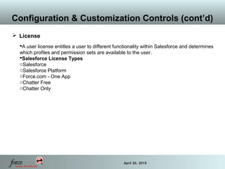 33 April 20, 2015
Configuration & Customization Controls (cont’d)
 License
A user license entitles a user to different functionality within Salesforce and determines
which profiles and permission sets are available to the user.
Salesforce License Types
oSalesforce
oSalesforce Platform
oForce.com - One App
oChatter Free
oChatter Only
 