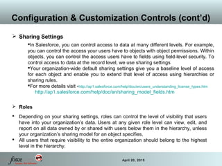 35 April 20, 2015
Configuration & Customization Controls (cont’d)
 Sharing Settings
In Salesforce, you can control access to data at many different levels. For example,
you can control the access your users have to objects with object permissions. Within
objects, you can control the access users have to fields using field-level security. To
control access to data at the record level, we use sharing settings
Your organization-wide default sharing settings give you a baseline level of access
for each object and enable you to extend that level of access using hierarchies or
sharing rules.
For more details visit -http://ap1.salesforce.com/help/doc/en/users_understanding_license_types.htm
http://ap1.salesforce.com/help/doc/en/sharing_model_fields.htm
 Roles
 Depending on your sharing settings, roles can control the level of visibility that users
have into your organization’s data. Users at any given role level can view, edit, and
report on all data owned by or shared with users below them in the hierarchy, unless
your organization’s sharing model for an object specifies.
 All users that require visibility to the entire organization should belong to the highest
level in the hierarchy.
 