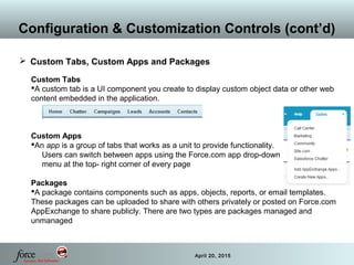 36 April 20, 2015
Configuration & Customization Controls (cont’d)
 Custom Tabs, Custom Apps and Packages
Custom Tabs
A custom tab is a UI component you create to display custom object data or other web
content embedded in the application.
Custom Apps
An app is a group of tabs that works as a unit to provide functionality.
Users can switch between apps using the Force.com app drop-down
menu at the top- right corner of every page
Packages
A package contains components such as apps, objects, reports, or email templates.
These packages can be uploaded to share with others privately or posted on Force.com
AppExchange to share publicly. There are two types are packages managed and
unmanaged
 