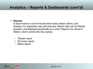 38 April 20, 2015
Analytics – Reports & Dashboards (cont’d)
 Reports
A report returns a set of records that meets certain criteria, and
displays it in organized rows and columns. Report data can be filtered,
grouped, and displayed graphically as a chart. Reports are stored in
folders, which control who has access.
• Tabular report
• Summary report
• Matrix report.
 