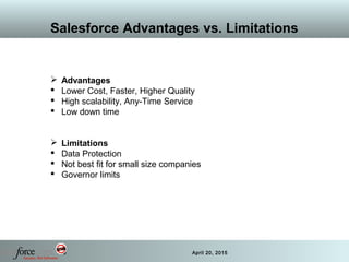 50 April 20, 2015
Salesforce Advantages vs. Limitations
 Advantages
 Lower Cost, Faster, Higher Quality
 High scalability, Any-Time Service
 Low down time
 Limitations
 Data Protection
 Not best fit for small size companies
 Governor limits
 