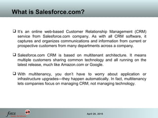 8 April 20, 2015
What is Salesforce.com?
 It’s an online web-based Customer Relationship Management (CRM)
service from Salesforce.com company. As with all CRM software, it
captures and organizes communications and information from current or
prospective customers from many departments across a company.
 Salesforce.com CRM is based on multitenant architecture. It means
multiple customers sharing common technology and all running on the
latest release, much like Amazon.com or Google.
 With multitenancy, you don’t have to worry about application or
infrastructure upgrades—they happen automatically. In fact, multitenancy
lets companies focus on managing CRM, not managing technology.
 