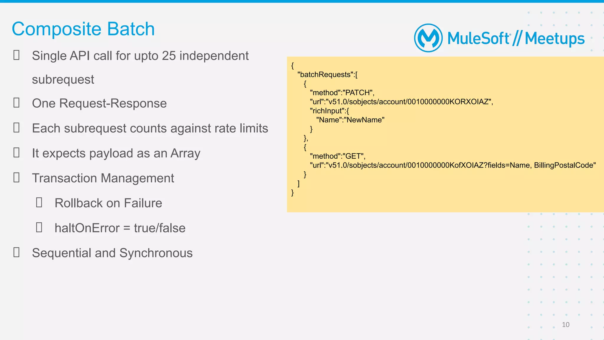 Single API call for upto 25 independent
subrequest
One Request-Response
Each subrequest counts against rate limits
It expects payload as an Array
Transaction Management
Rollback on Failure
haltOnError = true/false
Sequential and Synchronous
Composite Batch
10
{
"batchRequests":[
{
"method":"PATCH",
"url":"v51.0/sobjects/account/0010000000KORXOIAZ",
"richInput":{
"Name":"NewName"
}
},
{
"method":"GET",
"url":"v51.0/sobjects/account/0010000000KofXOIAZ?fields=Name, BillingPostalCode"
}
]
}
 