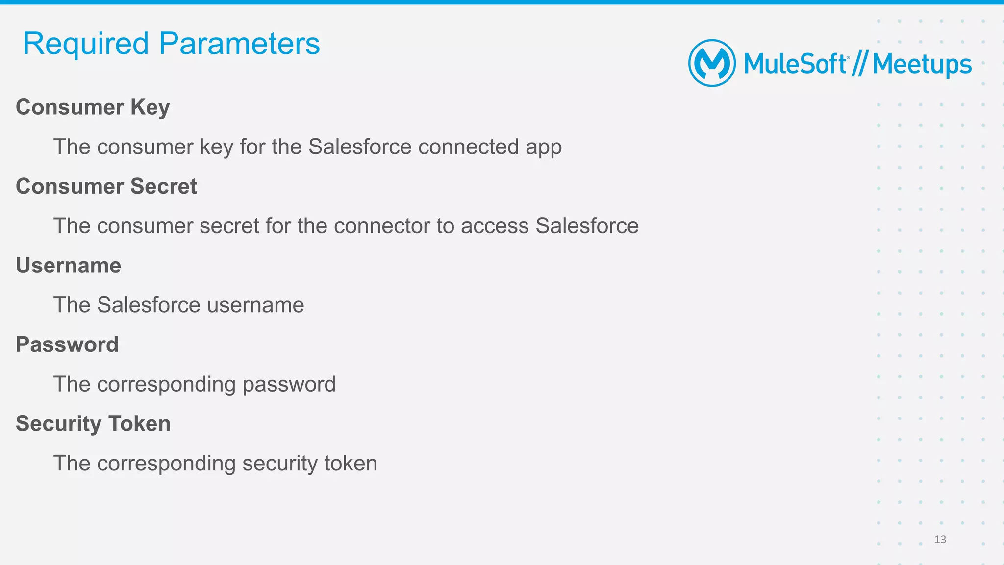 Consumer Key
The consumer key for the Salesforce connected app
Consumer Secret
The consumer secret for the connector to access Salesforce
Username
The Salesforce username
Password
The corresponding password
Security Token
The corresponding security token
Required Parameters
13
 
