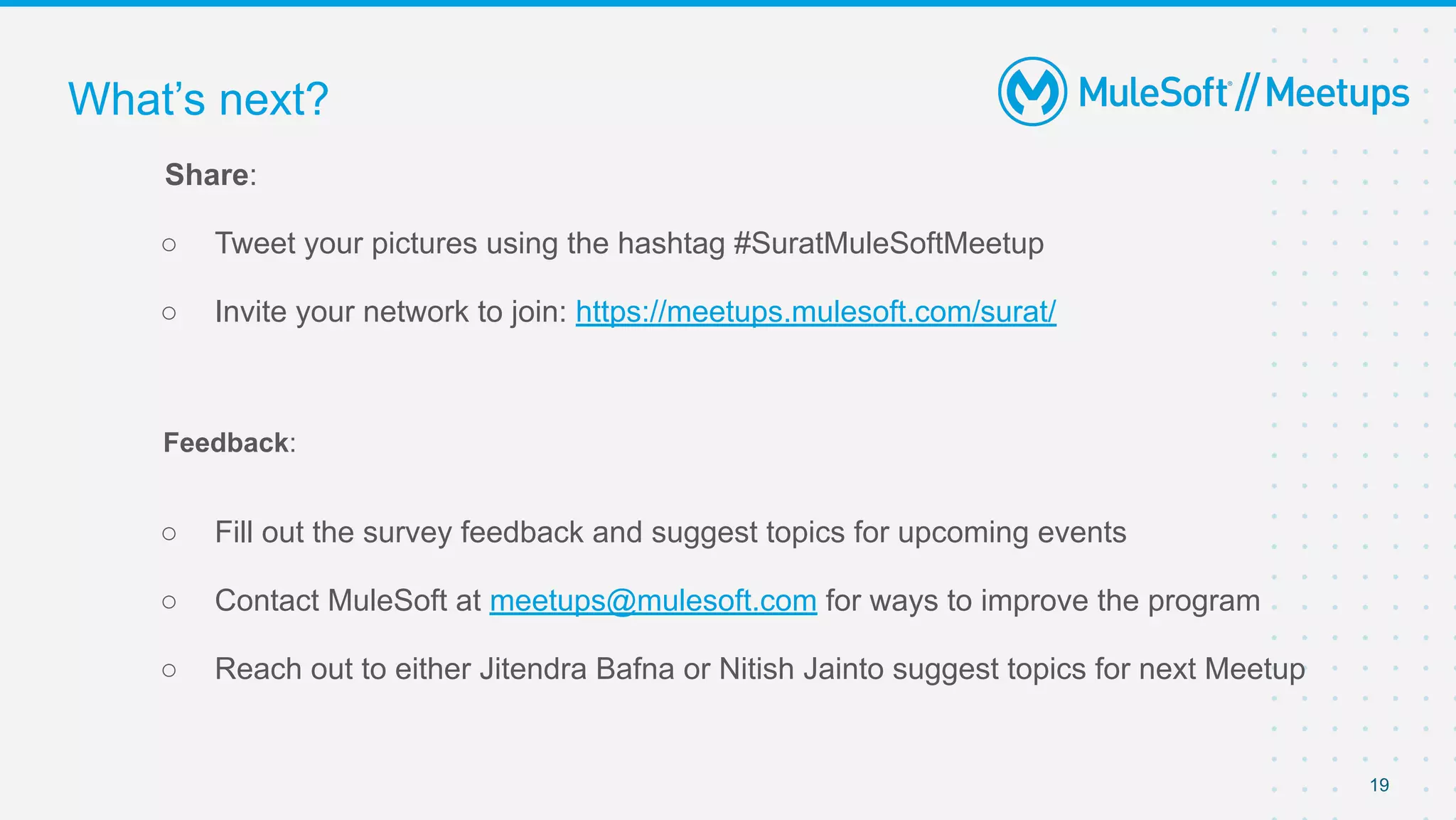 19
Share:
○ Tweet your pictures using the hashtag #SuratMuleSoftMeetup
○ Invite your network to join: https://meetups.mulesoft.com/surat/
Feedback:
○ Fill out the survey feedback and suggest topics for upcoming events
○ Contact MuleSoft at meetups@mulesoft.com for ways to improve the program
○ Reach out to either Jitendra Bafna or Nitish Jainto suggest topics for next Meetup
What’s next?
 