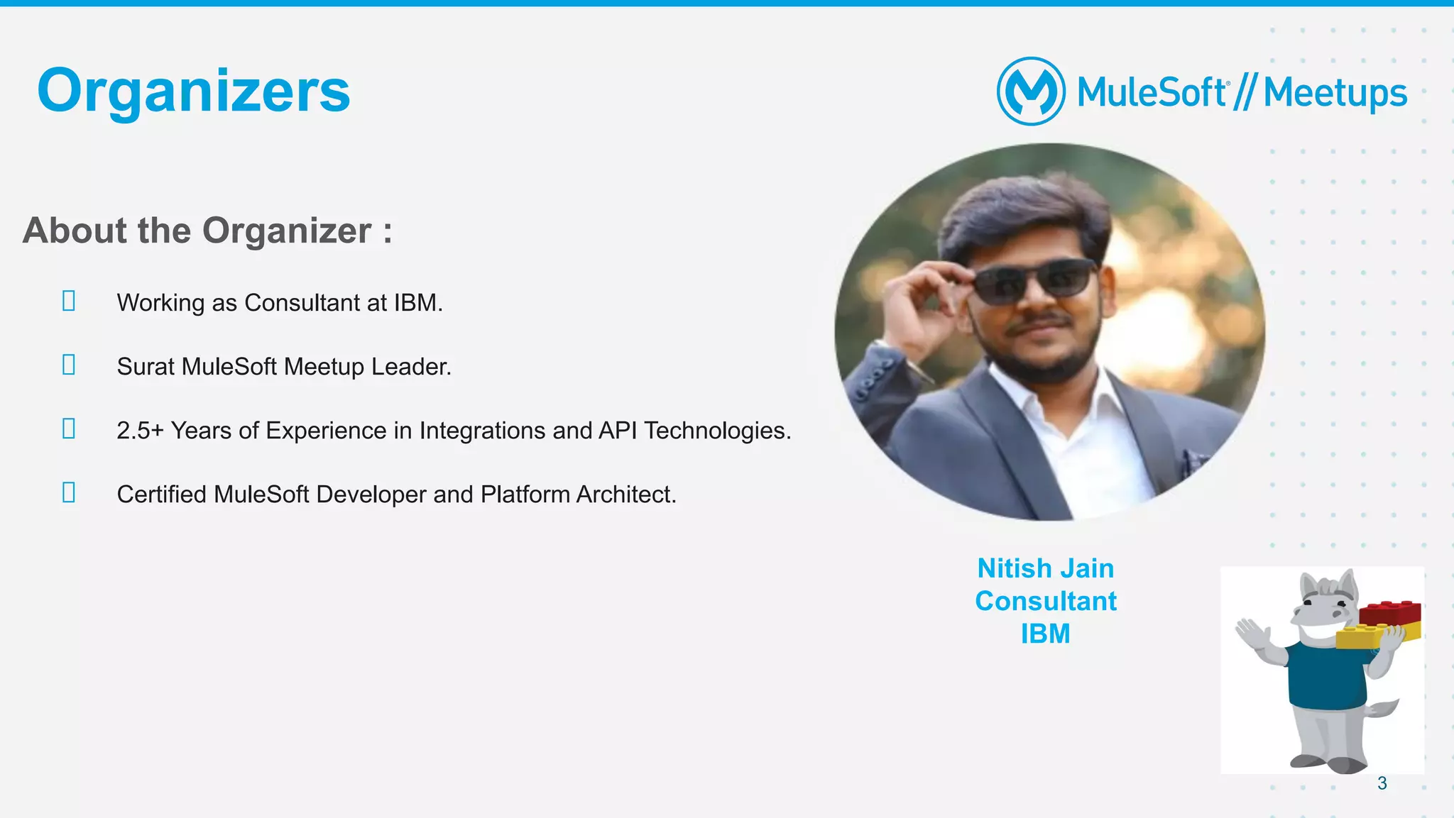 3
Organizers
Nitish Jain
Consultant
IBM
About the Organizer :
Working as Consultant at IBM.
Surat MuleSoft Meetup Leader.
2.5+ Years of Experience in Integrations and API Technologies.
Certified MuleSoft Developer and Platform Architect.
 