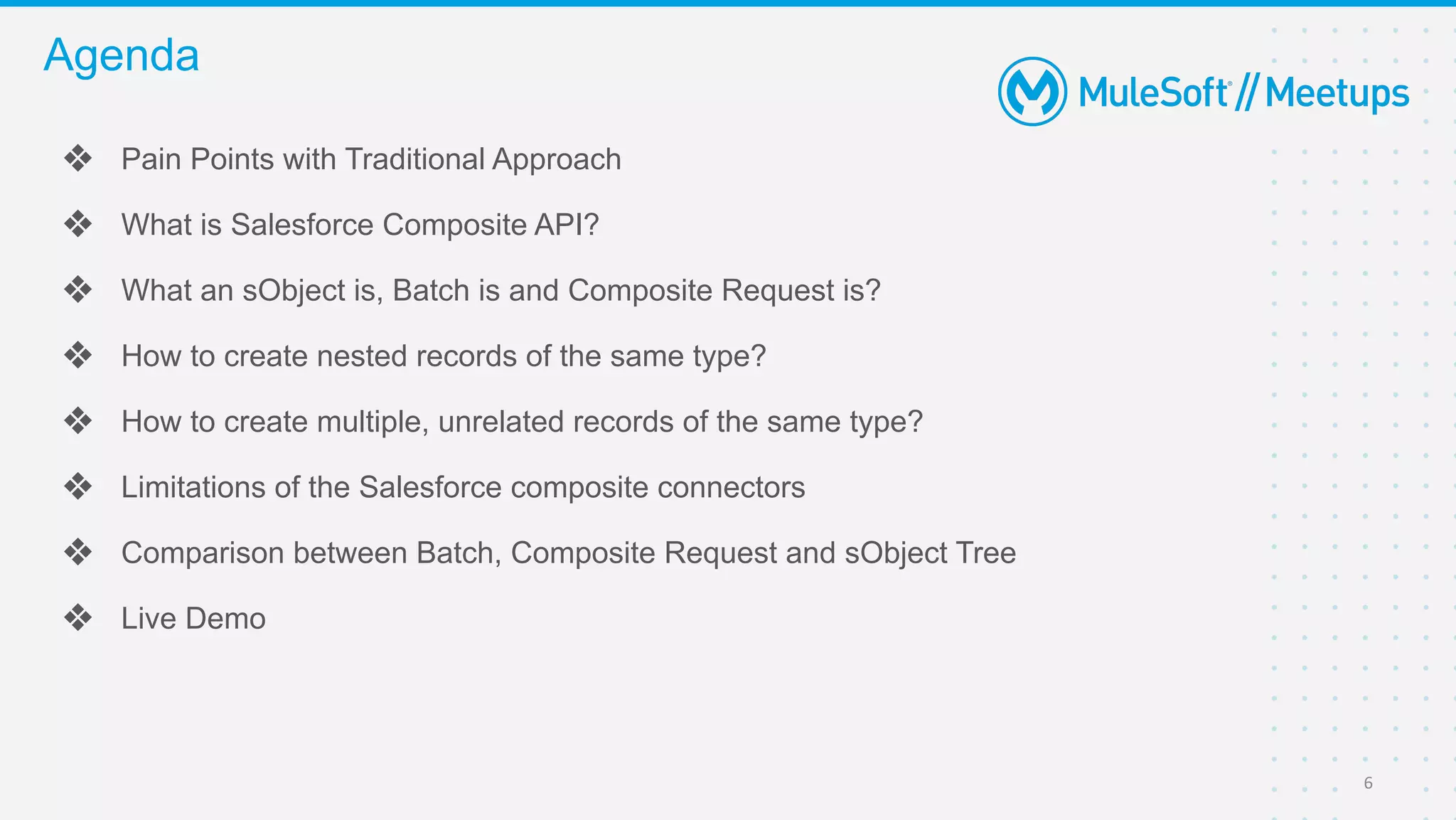 ❖ Pain Points with Traditional Approach
❖ What is Salesforce Composite API?
❖ What an sObject is, Batch is and Composite Request is?
❖ How to create nested records of the same type?
❖ How to create multiple, unrelated records of the same type?
❖ Limitations of the Salesforce composite connectors
❖ Comparison between Batch, Composite Request and sObject Tree
❖ Live Demo
Agenda
6
 