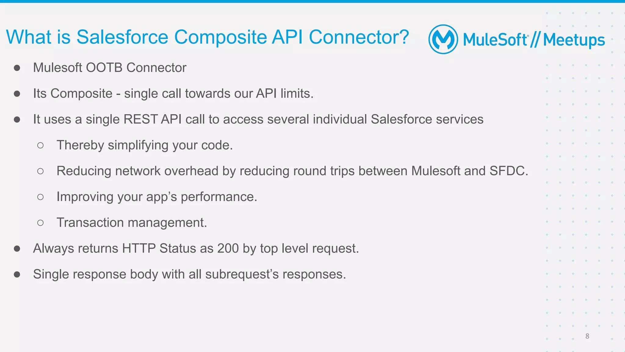 ● Mulesoft OOTB Connector
● Its Composite - single call towards our API limits.
● It uses a single REST API call to access several individual Salesforce services
○ Thereby simplifying your code.
○ Reducing network overhead by reducing round trips between Mulesoft and SFDC.
○ Improving your app’s performance.
○ Transaction management.
● Always returns HTTP Status as 200 by top level request.
● Single response body with all subrequest’s responses.
What is Salesforce Composite API Connector?
8
 