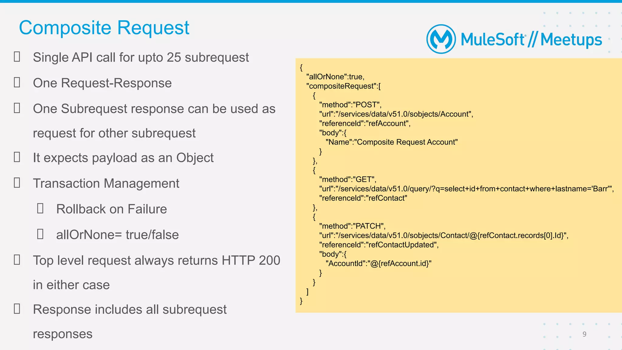 Single API call for upto 25 subrequest
One Request-Response
One Subrequest response can be used as
request for other subrequest
It expects payload as an Object
Transaction Management
Rollback on Failure
allOrNone= true/false
Top level request always returns HTTP 200
in either case
Response includes all subrequest
responses
Composite Request
9
{
"allOrNone":true,
"compositeRequest":[
{
"method":"POST",
"url":"/services/data/v51.0/sobjects/Account",
"referenceld":"refAccount",
"body":{
"Name":"Composite Request Account"
}
},
{
"method":"GET",
"url":"/services/data/v51.0/query/?q=select+id+from+contact+where+lastname='Barr'",
"referenceld":"refContact"
},
{
"method":"PATCH",
"url":"/services/data/v51.0/sobjects/Contact/@{refContact.records[0].Id}",
"referenceld":"refContactUpdated",
"body":{
"Accountld":"@{refAccount.id}"
}
}
]
}
 
