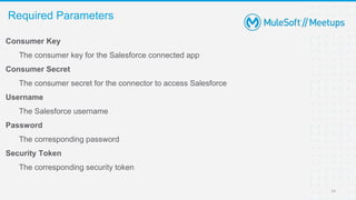 Consumer Key
The consumer key for the Salesforce connected app
Consumer Secret
The consumer secret for the connector to access Salesforce
Username
The Salesforce username
Password
The corresponding password
Security Token
The corresponding security token
Required Parameters
14
 
