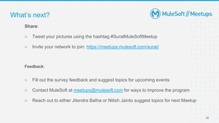 20
Share:
○ Tweet your pictures using the hashtag #SuratMuleSoftMeetup
○ Invite your network to join: https://meetups.mulesoft.com/surat/
Feedback:
○ Fill out the survey feedback and suggest topics for upcoming events
○ Contact MuleSoft at meetups@mulesoft.com for ways to improve the program
○ Reach out to either Jitendra Bafna or Nitish Jainto suggest topics for next Meetup
What’s next?
 