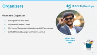 3
Organizers
Nitish Jain
Consultant
IBM
About the Organizer :
 Working as Consultant at IBM.
 Surat MuleSoft Meetup Leader.
 2.5+ Years of Experience in Integrations and API Technologies.
 Certified MuleSoft Developer and Platform Architect.
 