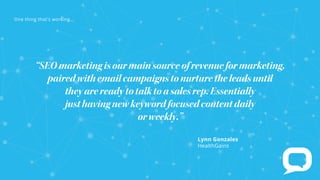 Lynn Gonzales
HealthGains
“SEOmarketingisourmainsourceofrevenueformarketing,
pairedwithemailcampaignstonurturetheleadsuntil
theyarereadytotalktoasalesrep.Essentially
justhavingnewkeywordfocusedcontentdaily
orweekly.”
e t t at s rk
 