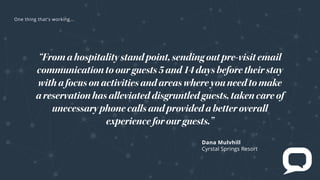 Dana Mulvhill
Crystal Springs Resort
“Fromahospitalitystandpoint,sendingoutpre-visitemail
communicationtoourguests5and14daysbeforetheirstay
withafocusonactivitiesandareaswhereyouneedtomake
areservationhasalleviateddisgruntledguests,takencareof
unecessaryphonecallsandprovidedabetteroverall
experienceforourguests.”
e t t at s rk
 