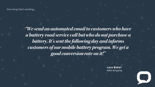Lara Baker
AAA Arizona
“Wesendanautomatedemailtocustomerswhohave
a roadservicecallbutwhodonotpurchase a
battery.It’ssentthefollowingdayandinforms
customersofourmobile program.Wegeta
goodconversionrateonit!”
e t t at s rk
 