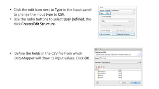 • Click the edit icon next to Type in the Input panel
to change the input type to CSV.
• Use the radio buttons to select User Defined, the
click Create/Edit Structure.
• Define the fields in the CSV file from which
DataMapper will draw its input values. Click OK.
 