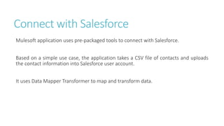 Connect with Salesforce
Mulesoft application uses pre-packaged tools to connect with Salesforce.
Based on a simple use case, the application takes a CSV file of contacts and uploads
the contact information into Salesforce user account.
It uses Data Mapper Transformer to map and transform data.
 