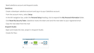 Need salesforce account and Anypoint studio.
Salesforce:
Create a developer salesforce account and Log in to your Salesforce account.
From the account menu, select Setup.
In the left navigation bar, under the Personal Setup heading, click to expand the My Personal Information folder.
Click Reset My Security Token. Salesforce resets the token and send the new token to your registered email.
Copy the new token from the mail
Anypoint Studio:
Open and Create the new project in Anypoint Studio.
Create the flow :
 
