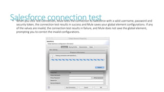 Salesforce connection test• When you click Test Connection, Mule tests the connection to Salesforce with a valid username, password and
security token, the connection test results in success and Mule saves your global element configurations. If any
of the values are invalid, the connection test results in failure, and Mule does not save the global element,
prompting you to correct the invalid configurations.
 