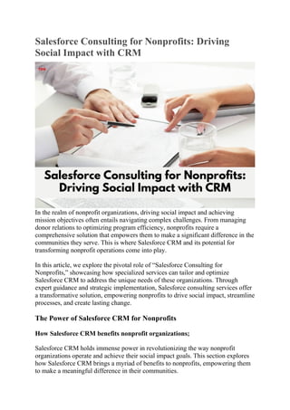Salesforce Consulting for Nonprofits: Driving
Social Impact with CRM
In the realm of nonprofit organizations, driving social impact and achieving
mission objectives often entails navigating complex challenges. From managing
donor relations to optimizing program efficiency, nonprofits require a
comprehensive solution that empowers them to make a significant difference in the
communities they serve. This is where Salesforce CRM and its potential for
transforming nonprofit operations come into play.
In this article, we explore the pivotal role of “Salesforce Consulting for
Nonprofits,” showcasing how specialized services can tailor and optimize
Salesforce CRM to address the unique needs of these organizations. Through
expert guidance and strategic implementation, Salesforce consulting services offer
a transformative solution, empowering nonprofits to drive social impact, streamline
processes, and create lasting change.
The Power of Salesforce CRM for Nonprofits
How Salesforce CRM benefits nonprofit organizations;
Salesforce CRM holds immense power in revolutionizing the way nonprofit
organizations operate and achieve their social impact goals. This section explores
how Salesforce CRM brings a myriad of benefits to nonprofits, empowering them
to make a meaningful difference in their communities.
 