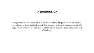 At QR solutions we are an Agile team that use SCRUM approach which enables
us to listen to your feedback, quick development and implementation with full
support. As partners we help you to achieve your business goals efficiently and
effectively.
INTRODUCTION
 
