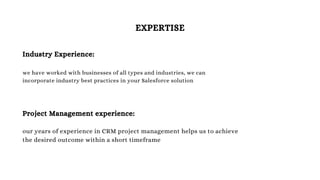 EXPERTISE
Industry Experience:
we have worked with businesses of all types and industries, we can
incorporate industry best practices in your Salesforce solution
Project Management experience:
our years of experience in CRM project management helps us to achieve
the desired outcome within a short timeframe
 
