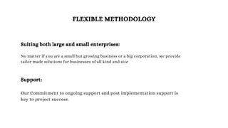 FLEXIBLE METHODOLOGY
Suiting both large and small enterprises:
No matter if you are a small but growing business or a big corporation, we provide
tailor made solutions for businesses of all kind and size
Support:
Our Commitment to ongoing support and post implementation support is
key to project success.
 