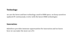 Technology:
we use the latest and best technology used in CRM space, we keep ourselves
updated & continuously evolve with the latest CRM technologies
Innovation:
Salesforce provides immense opportunities for innovation and we know
how we can make the most out of it
 