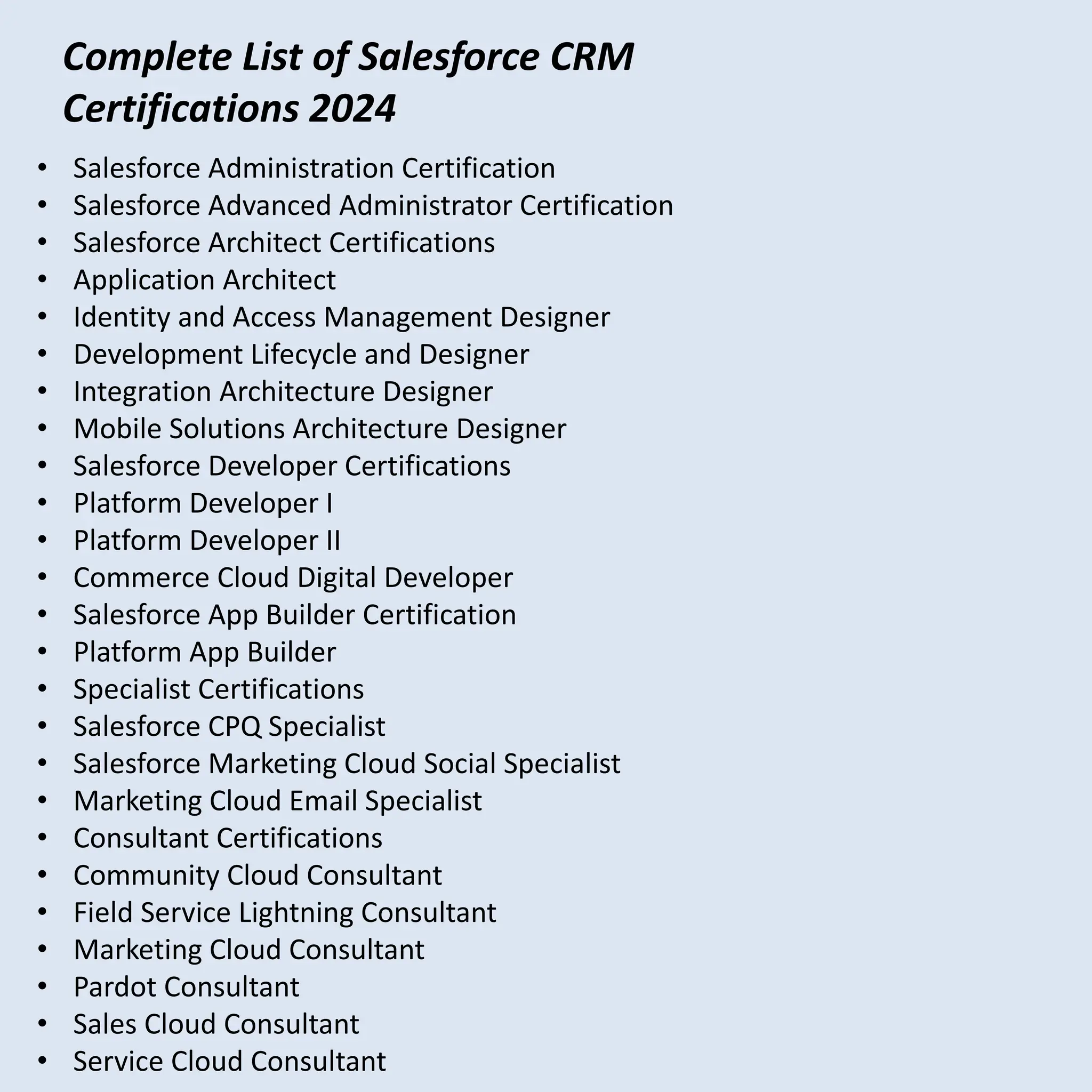 • Salesforce Administration Certification
• Salesforce Advanced Administrator Certification
• Salesforce Architect Certifications
• Application Architect
• Identity and Access Management Designer
• Development Lifecycle and Designer
• Integration Architecture Designer
• Mobile Solutions Architecture Designer
• Salesforce Developer Certifications
• Platform Developer I
• Platform Developer II
• Commerce Cloud Digital Developer
• Salesforce App Builder Certification
• Platform App Builder
• Specialist Certifications
• Salesforce CPQ Specialist
• Salesforce Marketing Cloud Social Specialist
• Marketing Cloud Email Specialist
• Consultant Certifications
• Community Cloud Consultant
• Field Service Lightning Consultant
• Marketing Cloud Consultant
• Pardot Consultant
• Sales Cloud Consultant
• Service Cloud Consultant
Complete List of Salesforce CRM
Certifications 2024
 