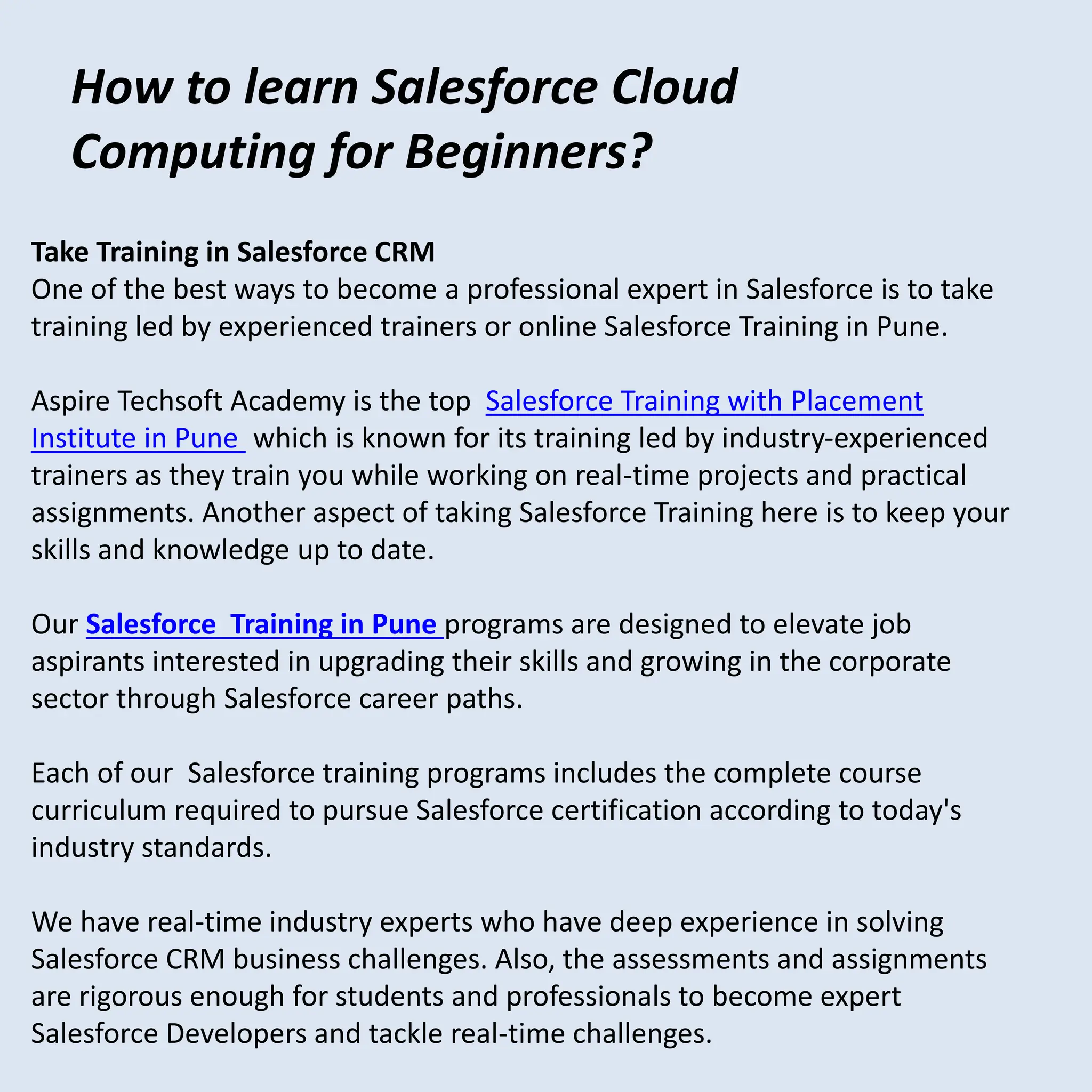 How to learn Salesforce Cloud
Computing for Beginners?
Take Training in Salesforce CRM
One of the best ways to become a professional expert in Salesforce is to take
training led by experienced trainers or online Salesforce Training in Pune.
Aspire Techsoft Academy is the top Salesforce Training with Placement
Institute in Pune which is known for its training led by industry-experienced
trainers as they train you while working on real-time projects and practical
assignments. Another aspect of taking Salesforce Training here is to keep your
skills and knowledge up to date.
Our Salesforce Training in Pune programs are designed to elevate job
aspirants interested in upgrading their skills and growing in the corporate
sector through Salesforce career paths.
Each of our Salesforce training programs includes the complete course
curriculum required to pursue Salesforce certification according to today's
industry standards.
We have real-time industry experts who have deep experience in solving
Salesforce CRM business challenges. Also, the assessments and assignments
are rigorous enough for students and professionals to become expert
Salesforce Developers and tackle real-time challenges.
 