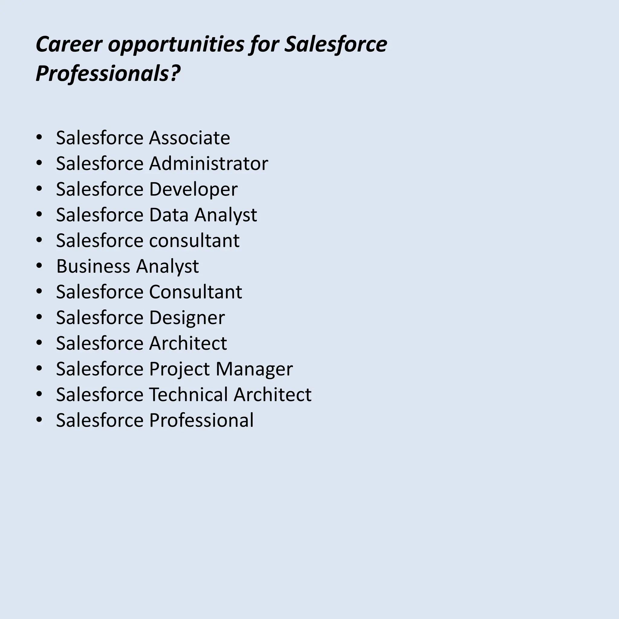 • Salesforce Associate
• Salesforce Administrator
• Salesforce Developer
• Salesforce Data Analyst
• Salesforce consultant
• Business Analyst
• Salesforce Consultant
• Salesforce Designer
• Salesforce Architect
• Salesforce Project Manager
• Salesforce Technical Architect
• Salesforce Professional
Career opportunities for Salesforce
Professionals?
 