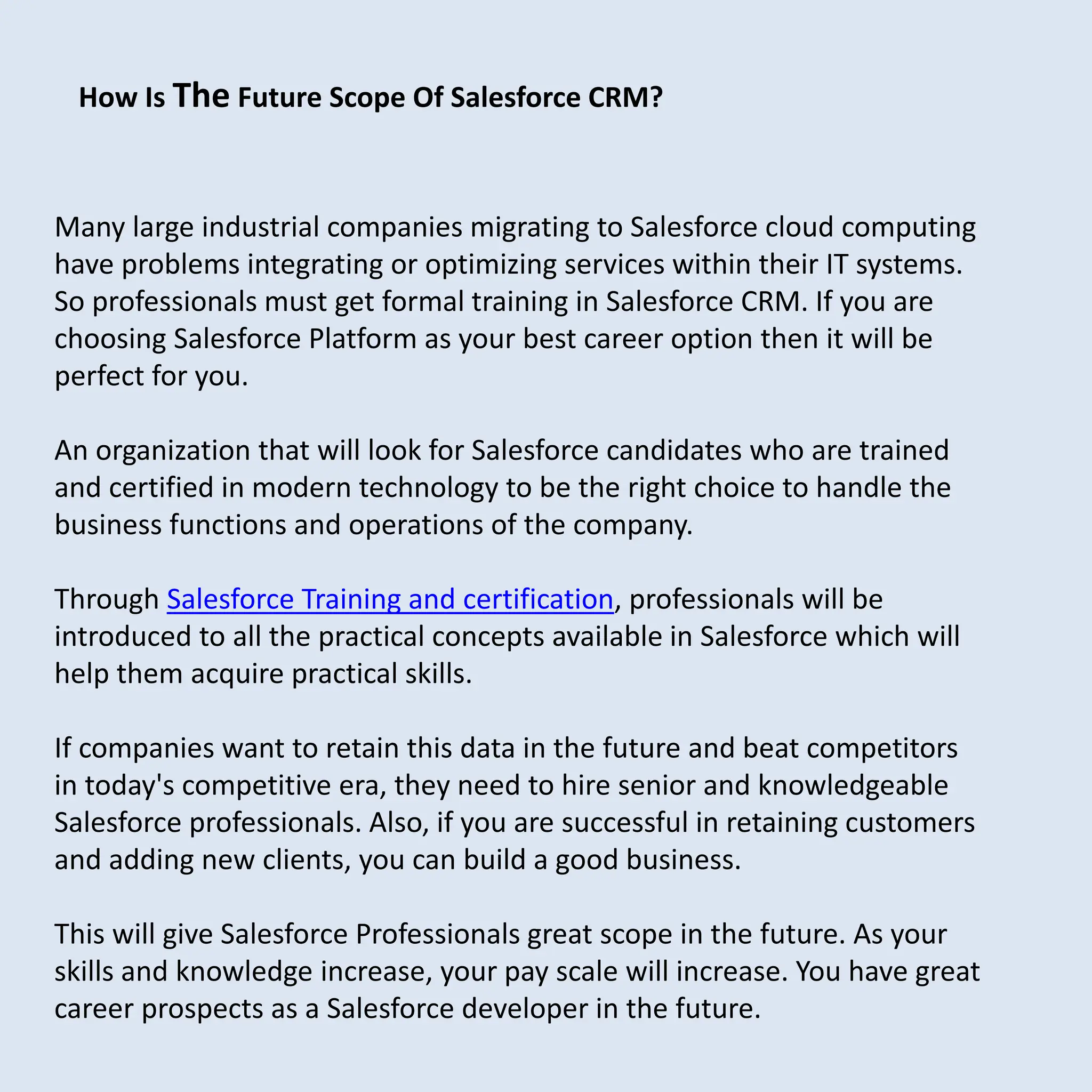 Many large industrial companies migrating to Salesforce cloud computing
have problems integrating or optimizing services within their IT systems.
So professionals must get formal training in Salesforce CRM. If you are
choosing Salesforce Platform as your best career option then it will be
perfect for you.
An organization that will look for Salesforce candidates who are trained
and certified in modern technology to be the right choice to handle the
business functions and operations of the company.
Through Salesforce Training and certification, professionals will be
introduced to all the practical concepts available in Salesforce which will
help them acquire practical skills.
If companies want to retain this data in the future and beat competitors
in today's competitive era, they need to hire senior and knowledgeable
Salesforce professionals. Also, if you are successful in retaining customers
and adding new clients, you can build a good business.
This will give Salesforce Professionals great scope in the future. As your
skills and knowledge increase, your pay scale will increase. You have great
career prospects as a Salesforce developer in the future.
How Is The Future Scope Of Salesforce CRM?
 