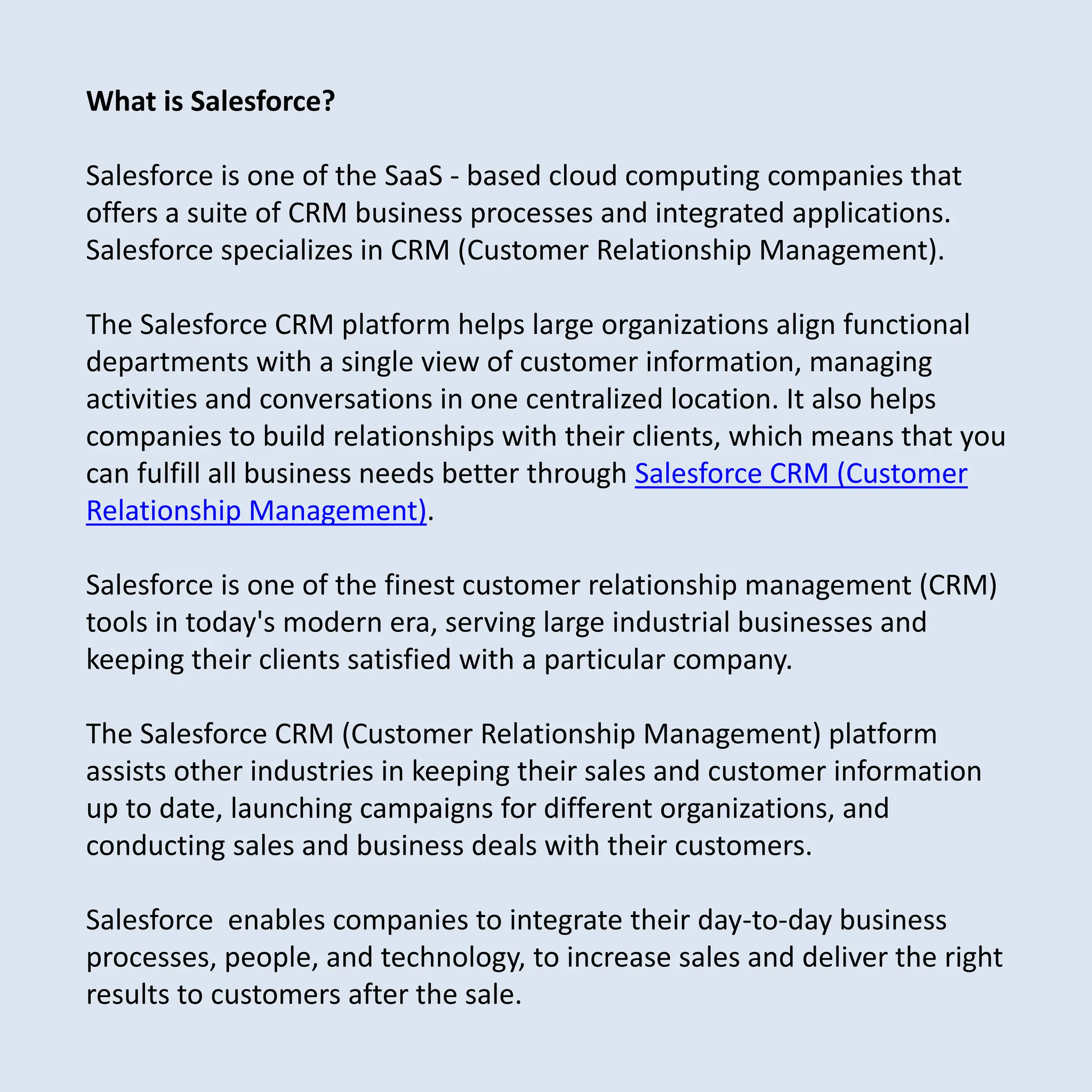 What is Salesforce?
Salesforce is one of the SaaS - based cloud computing companies that
offers a suite of CRM business processes and integrated applications.
Salesforce specializes in CRM (Customer Relationship Management).
The Salesforce CRM platform helps large organizations align functional
departments with a single view of customer information, managing
activities and conversations in one centralized location. It also helps
companies to build relationships with their clients, which means that you
can fulfill all business needs better through Salesforce CRM (Customer
Relationship Management).
Salesforce is one of the finest customer relationship management (CRM)
tools in today's modern era, serving large industrial businesses and
keeping their clients satisfied with a particular company.
The Salesforce CRM (Customer Relationship Management) platform
assists other industries in keeping their sales and customer information
up to date, launching campaigns for different organizations, and
conducting sales and business deals with their customers.
Salesforce enables companies to integrate their day-to-day business
processes, people, and technology, to increase sales and deliver the right
results to customers after the sale.
 